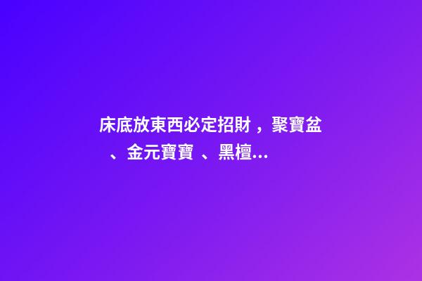 床底放東西必定招財，聚寶盆、金元寶寶、黑檀木
